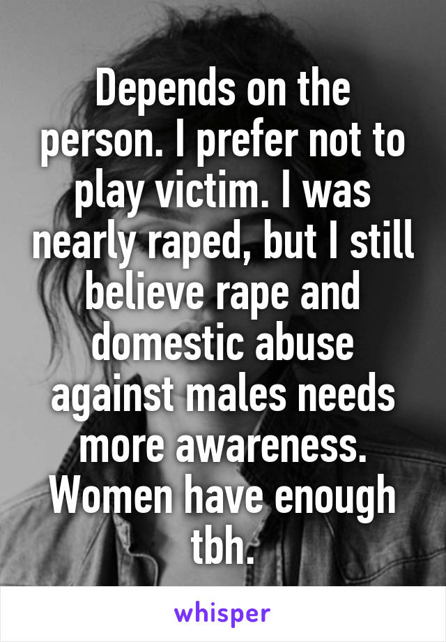 Depends on the person. I prefer not to play victim. I was nearly raped, but I still believe rape and domestic abuse against males needs more awareness. Women have enough tbh.