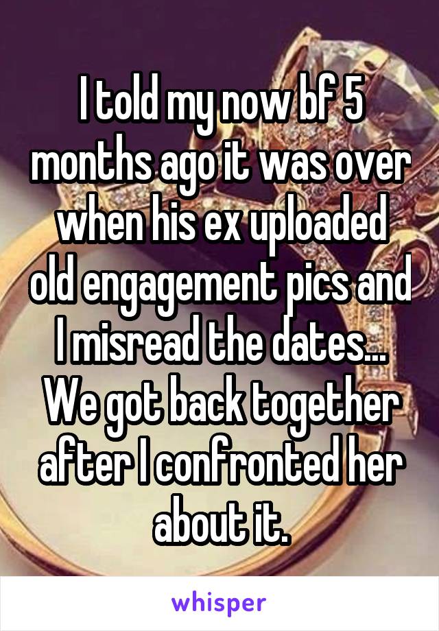 I told my now bf 5 months ago it was over when his ex uploaded old engagement pics and I misread the dates... We got back together after I confronted her about it.