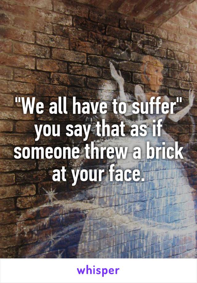"We all have to suffer" you say that as if someone threw a brick at your face.