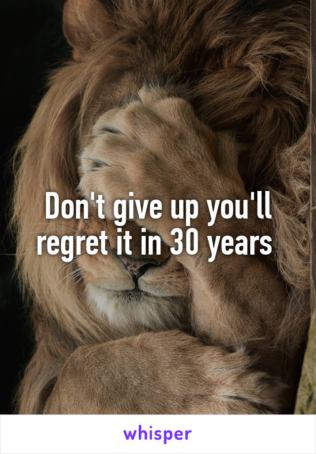 Don't give up you'll regret it in 30 years 