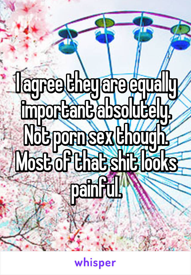 I agree they are equally important absolutely. Not porn sex though. Most of that shit looks painful.