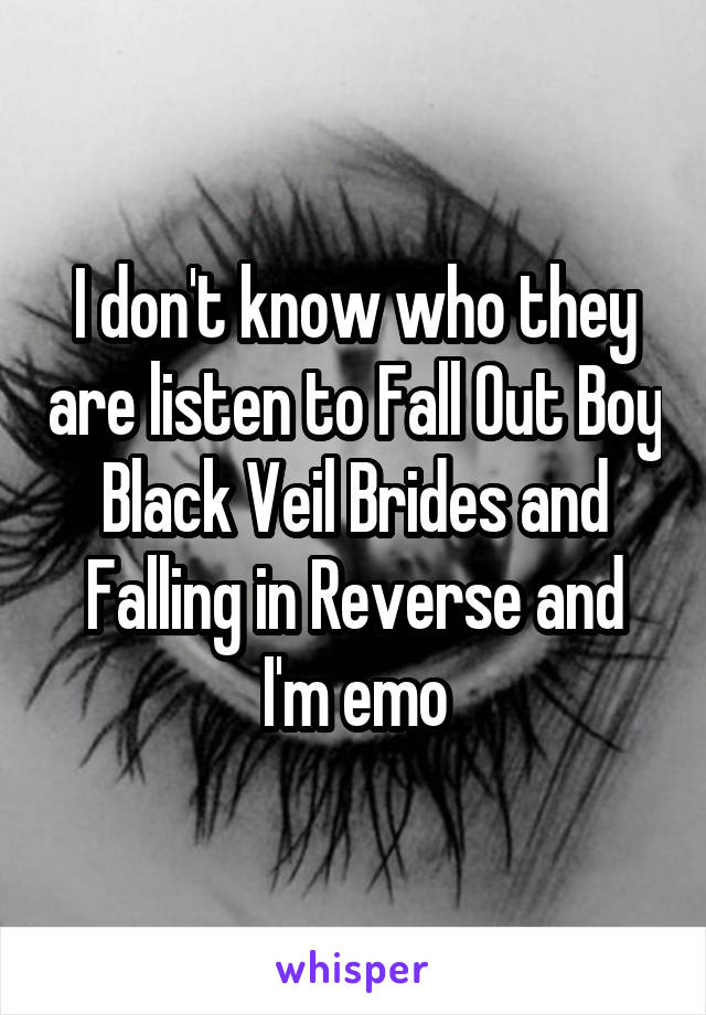 I don't know who they are listen to Fall Out Boy Black Veil Brides and Falling in Reverse and I'm emo