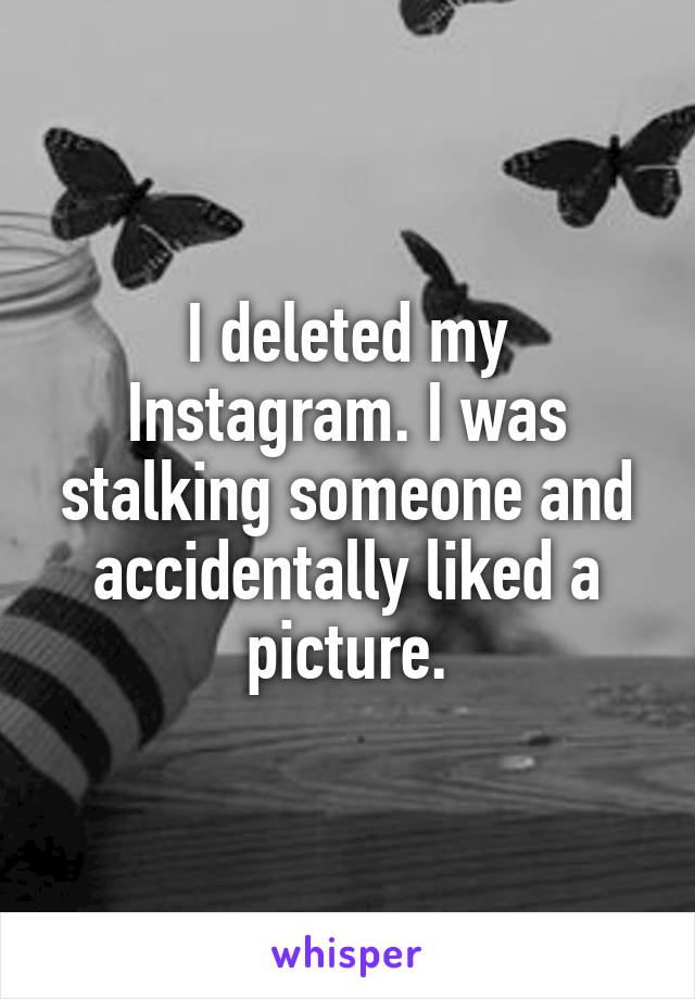 I deleted my Instagram. I was stalking someone and accidentally liked a picture.