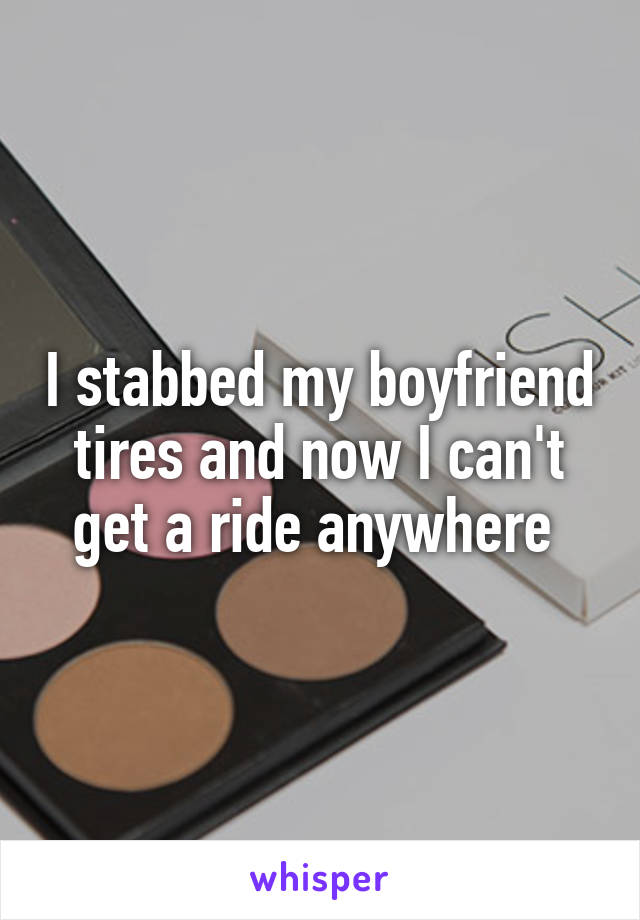 I stabbed my boyfriend tires and now I can't get a ride anywhere 