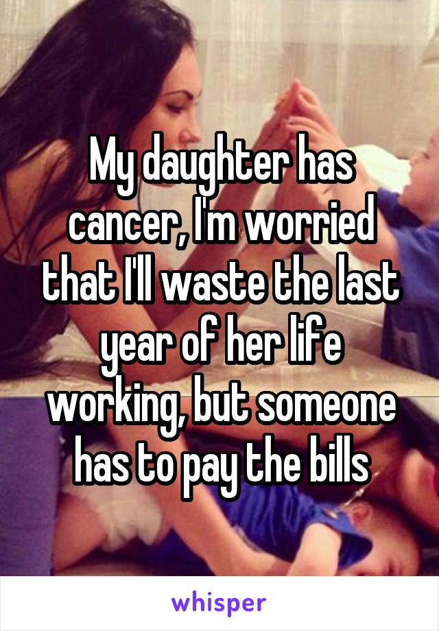 My daughter has cancer, I'm worried that I'll waste the last year of her life working, but someone has to pay the bills