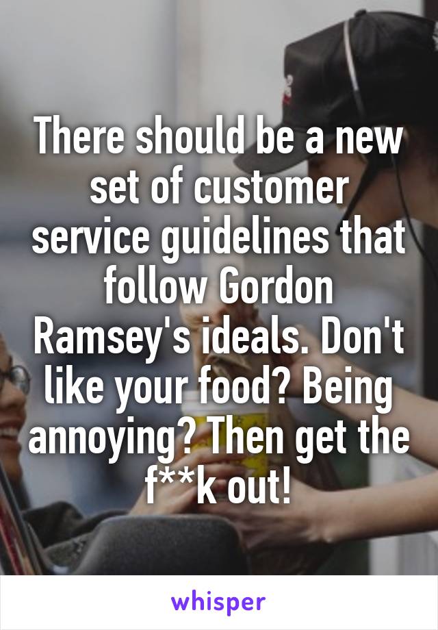 There should be a new set of customer service guidelines that follow Gordon Ramsey's ideals. Don't like your food? Being annoying? Then get the f**k out!