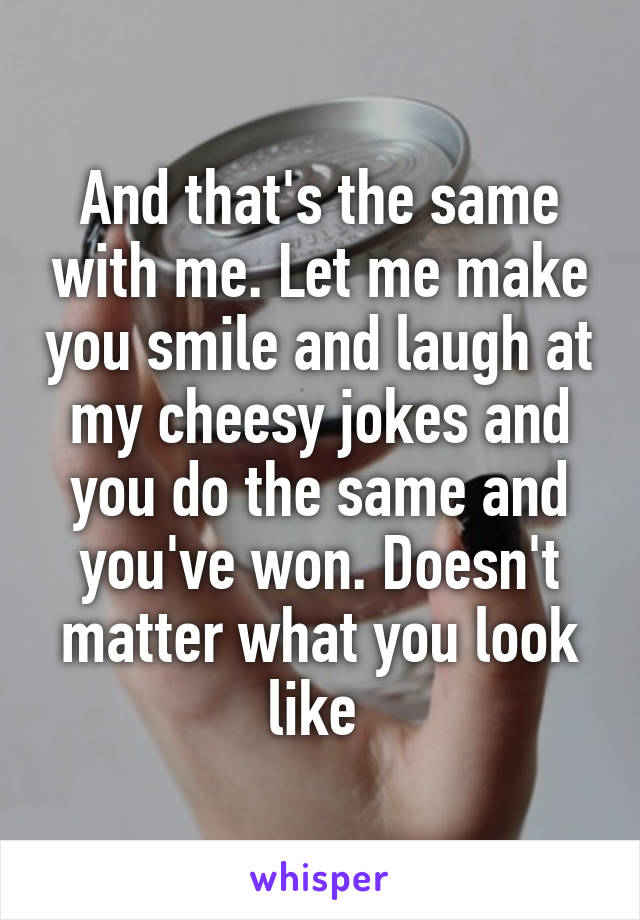 And that's the same with me. Let me make you smile and laugh at my cheesy jokes and you do the same and you've won. Doesn't matter what you look like 