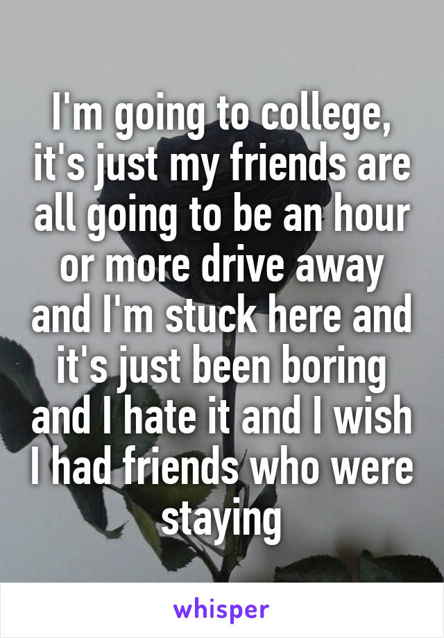 I'm going to college, it's just my friends are all going to be an hour or more drive away and I'm stuck here and it's just been boring and I hate it and I wish I had friends who were staying