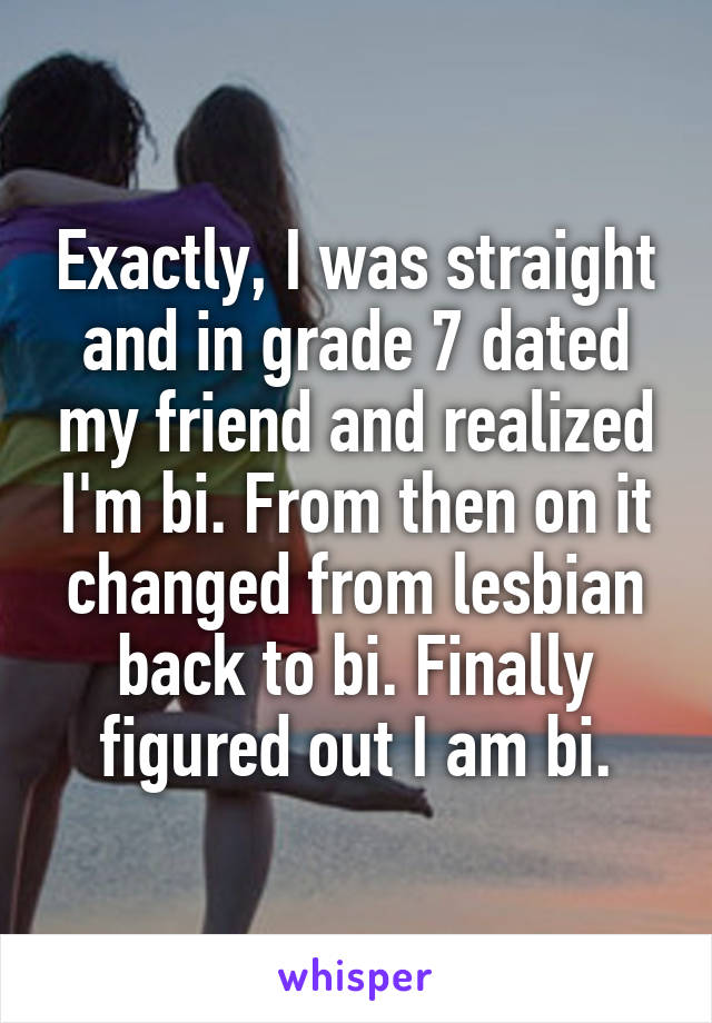 Exactly, I was straight and in grade 7 dated my friend and realized I'm bi. From then on it changed from lesbian back to bi. Finally figured out I am bi.