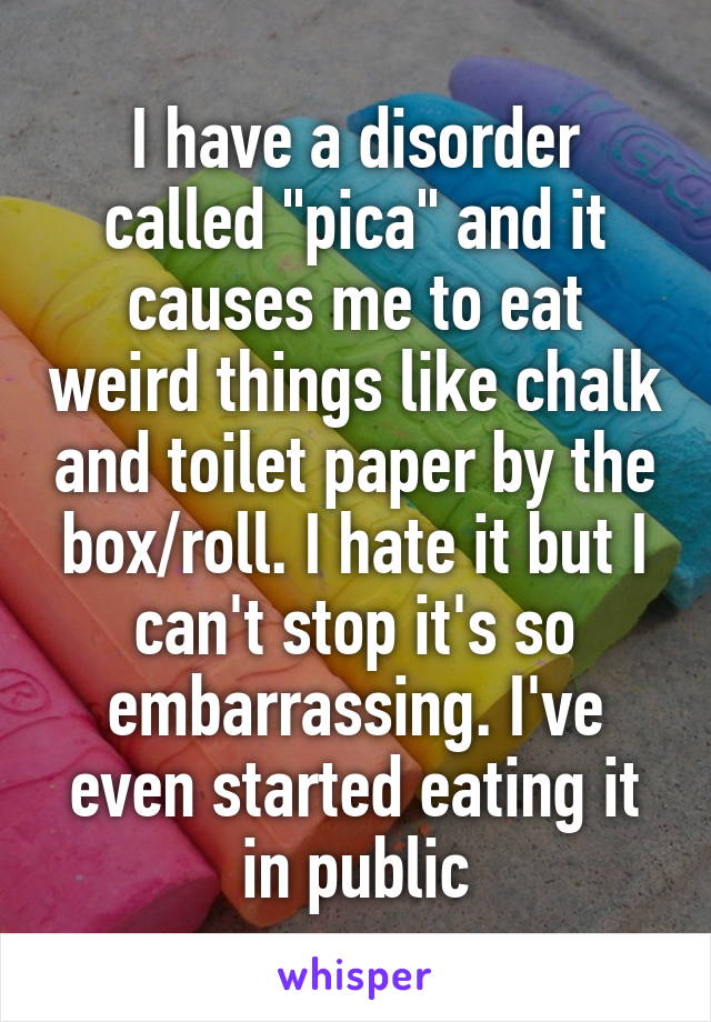 I have a disorder called "pica" and it causes me to eat weird things like chalk and toilet paper by the box/roll. I hate it but I can't stop it's so embarrassing. I've even started eating it in public