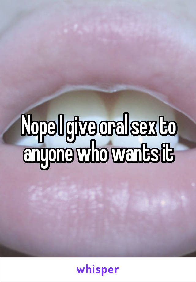 Nope I give oral sex to anyone who wants it