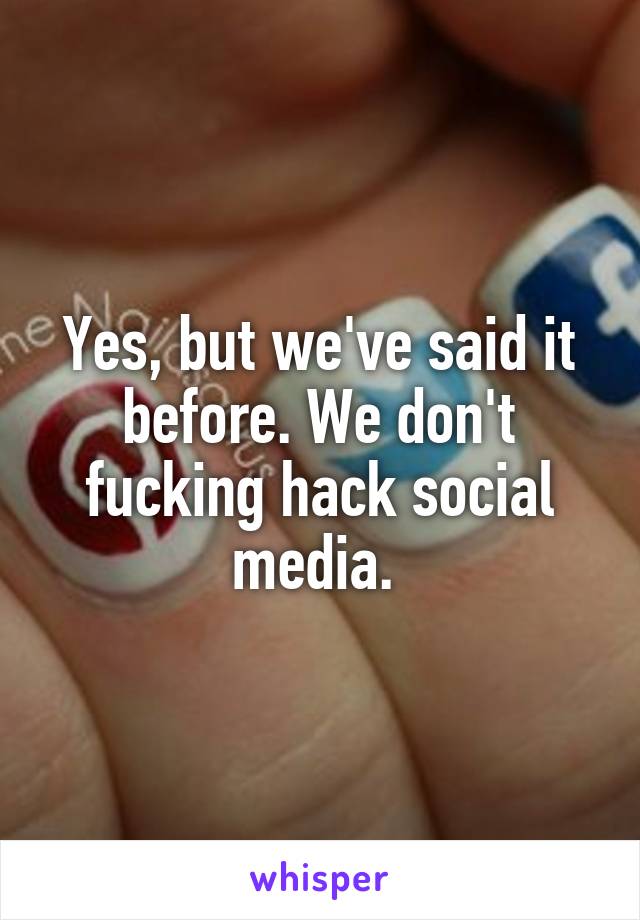 Yes, but we've said it before. We don't fucking hack social media. 