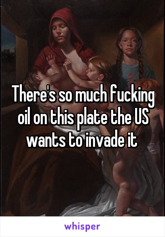 There's so much fucking oil on this plate the US wants to invade it 