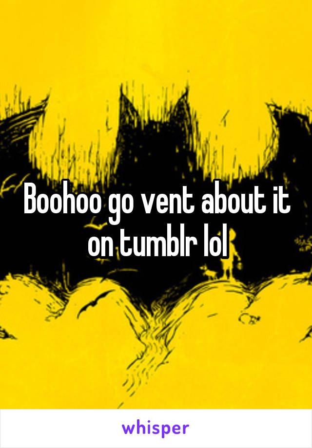 Boohoo go vent about it on tumblr lol