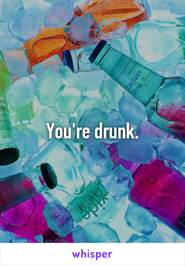 You're drunk.