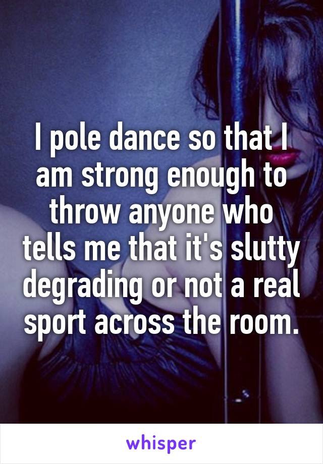 I pole dance so that I am strong enough to throw anyone who tells me that it's slutty degrading or not a real sport across the room.