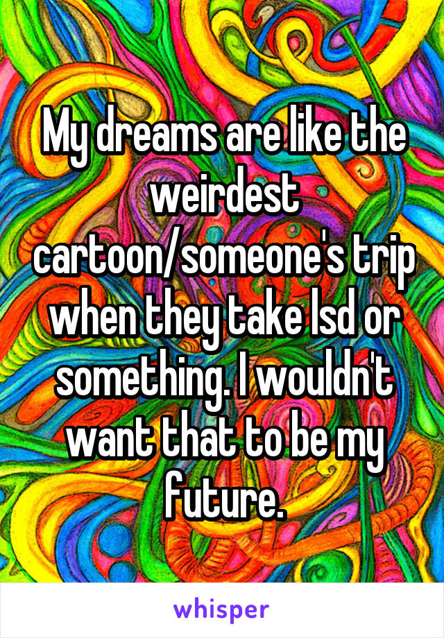 My dreams are like the weirdest cartoon/someone's trip when they take lsd or something. I wouldn't want that to be my future.