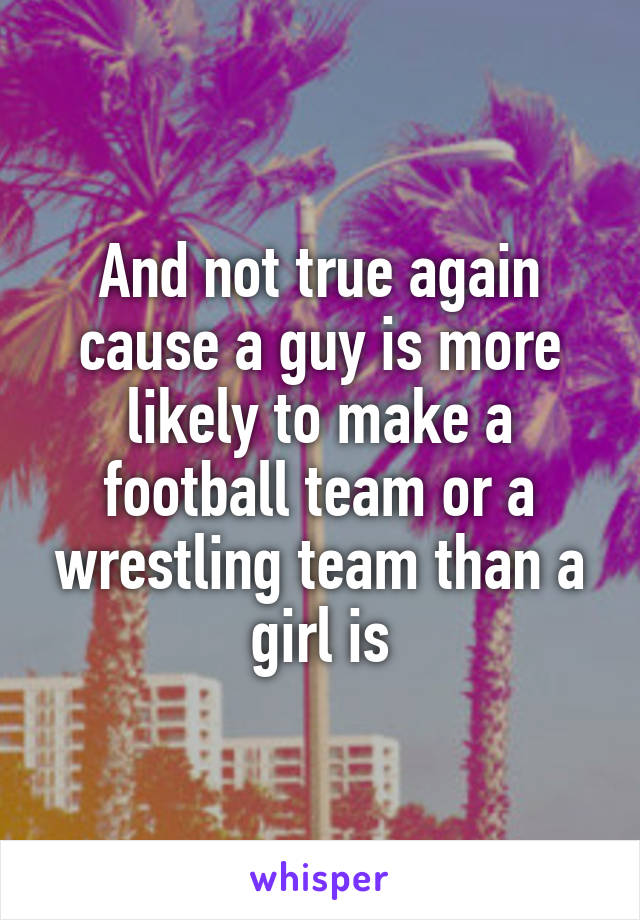 And not true again cause a guy is more likely to make a football team or a wrestling team than a girl is