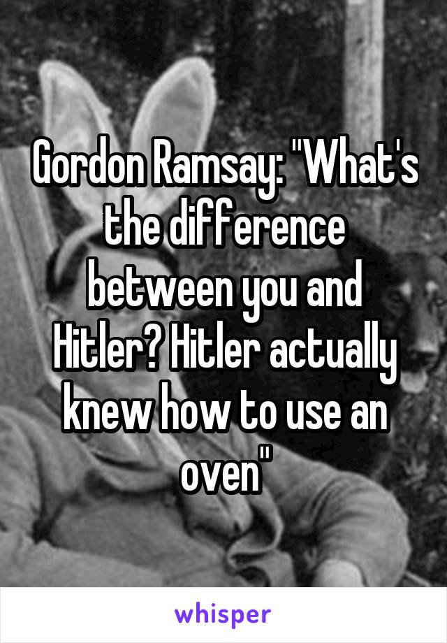Gordon Ramsay: "What's the difference between you and Hitler? Hitler actually knew how to use an oven"
