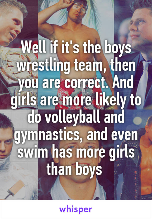 Well if it's the boys wrestling team, then you are correct. And girls are more likely to do volleyball and gymnastics, and even swim has more girls than boys 