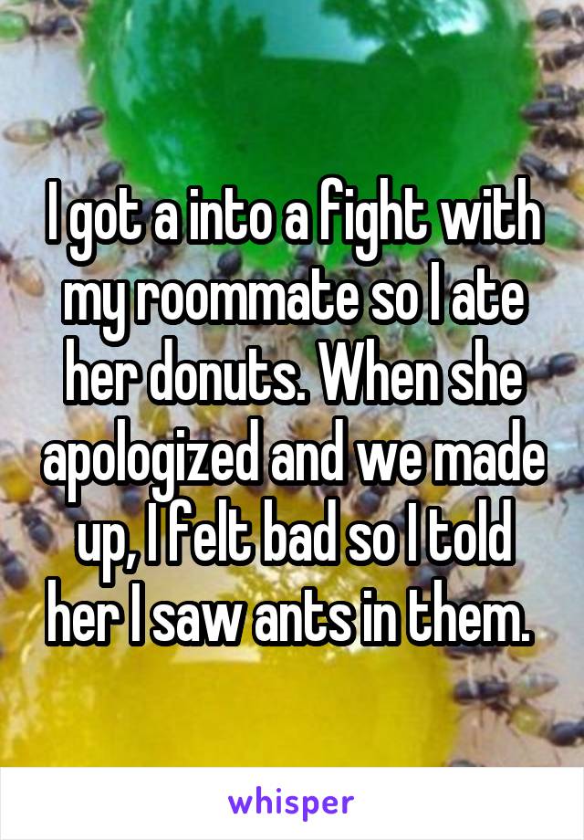 I got a into a fight with my roommate so I ate her donuts. When she apologized and we made up, I felt bad so I told her I saw ants in them. 