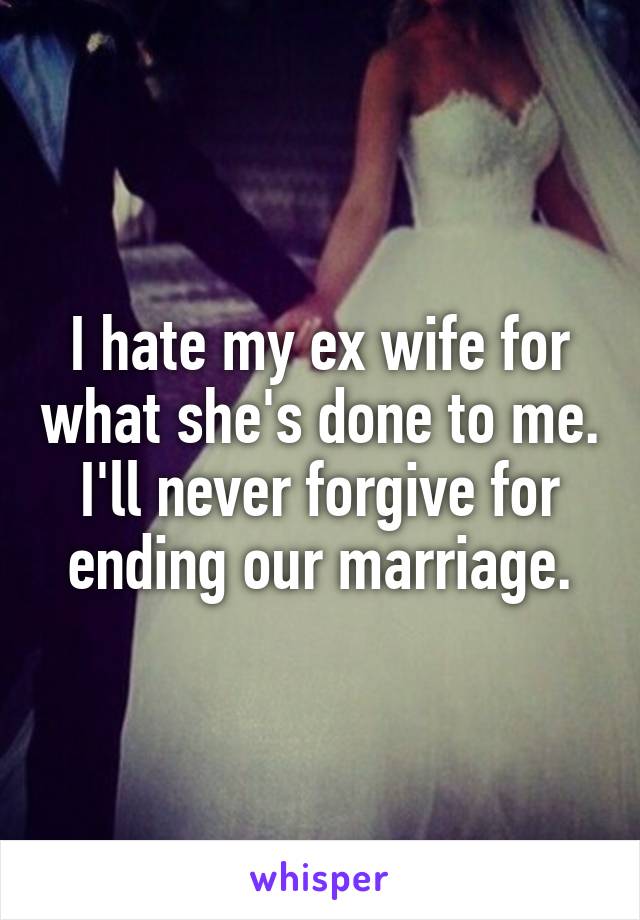 I hate my ex wife for what she's done to me. I'll never forgive for ending our marriage.