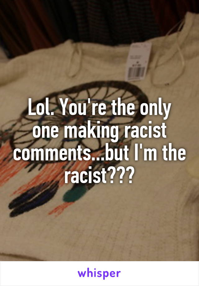 Lol. You're the only one making racist comments...but I'm the racist???