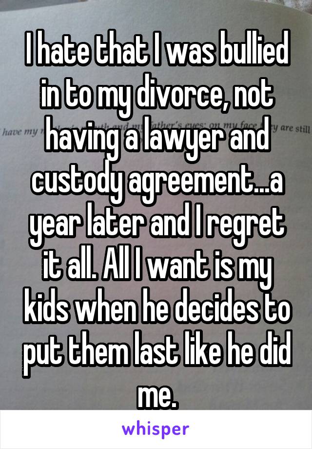 I hate that I was bullied in to my divorce, not having a lawyer and custody agreement...a year later and I regret it all. All I want is my kids when he decides to put them last like he did me.