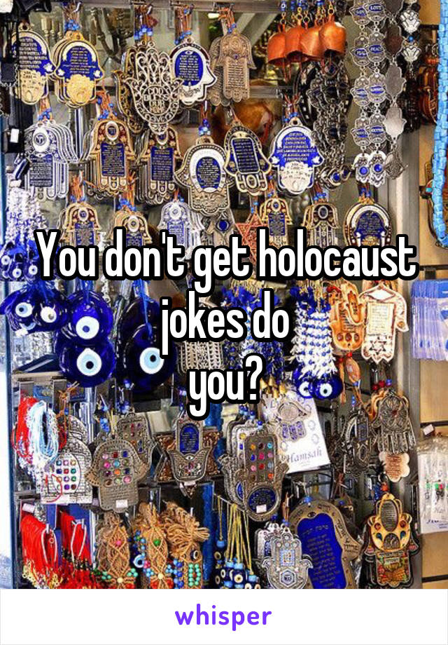 You don't get holocaust jokes do
you?