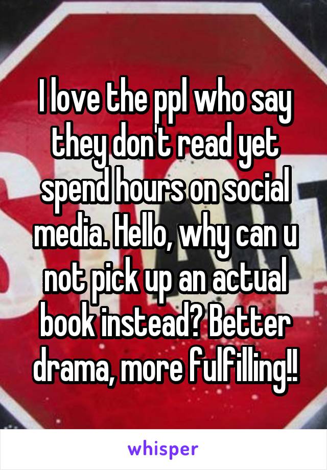I love the ppl who say they don't read yet spend hours on social media. Hello, why can u not pick up an actual book instead? Better drama, more fulfilling!!
