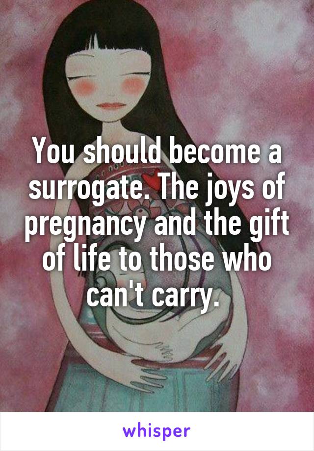 You should become a surrogate. The joys of pregnancy and the gift of life to those who can't carry. 