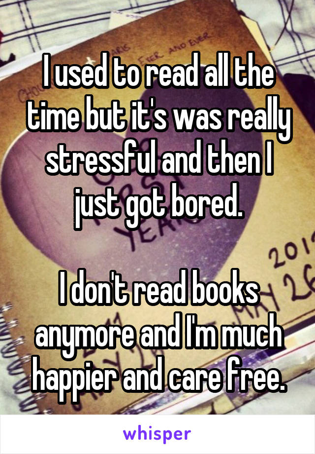 I used to read all the time but it's was really stressful and then I just got bored.

I don't read books anymore and I'm much happier and care free.
