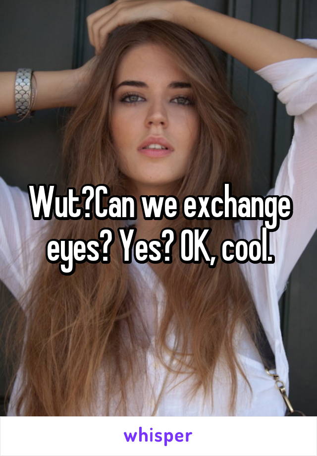 Wut?Can we exchange eyes? Yes? OK, cool.