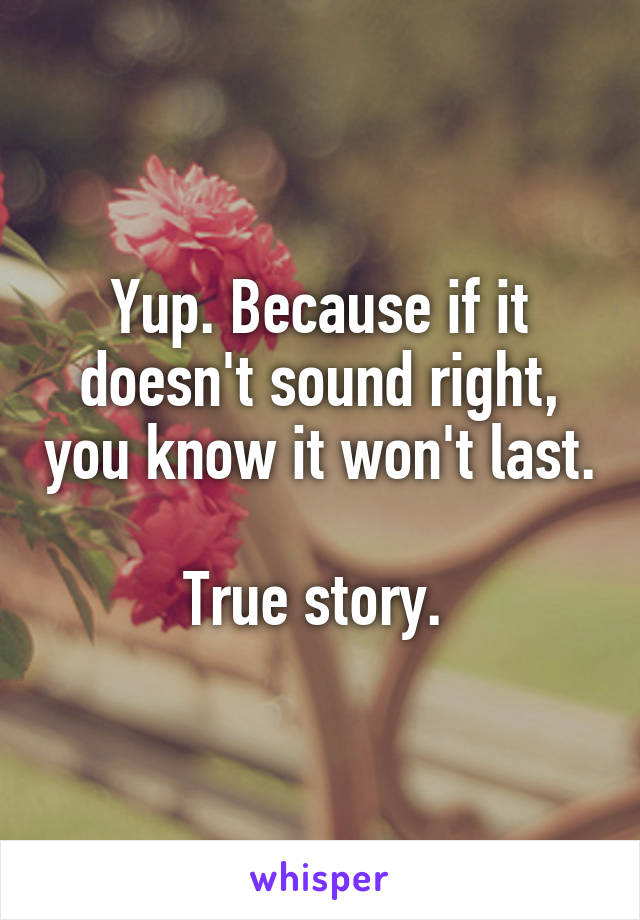 Yup. Because if it doesn't sound right, you know it won't last. 
True story. 