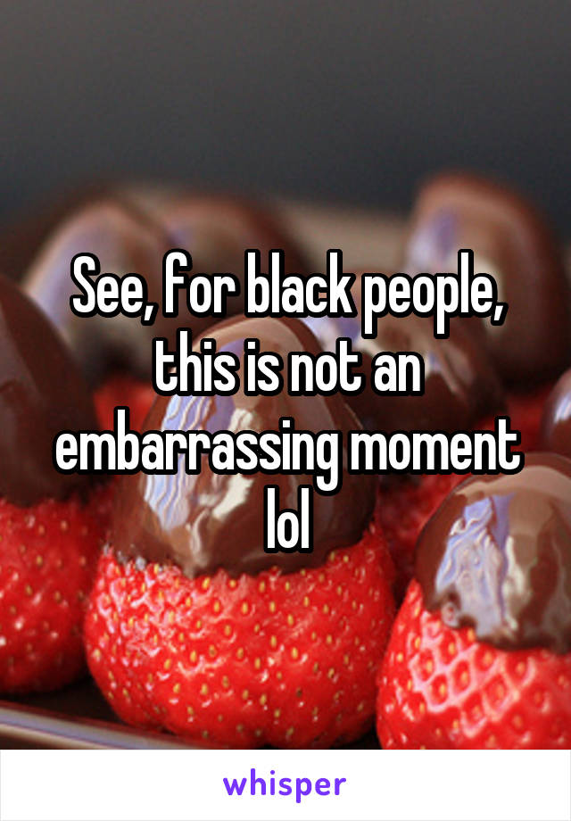 See, for black people, this is not an embarrassing moment lol