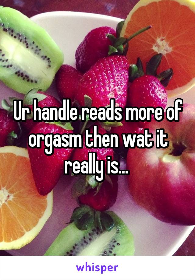Ur handle reads more of orgasm then wat it really is... 