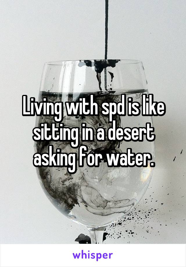 Living with spd is like sitting in a desert asking for water.