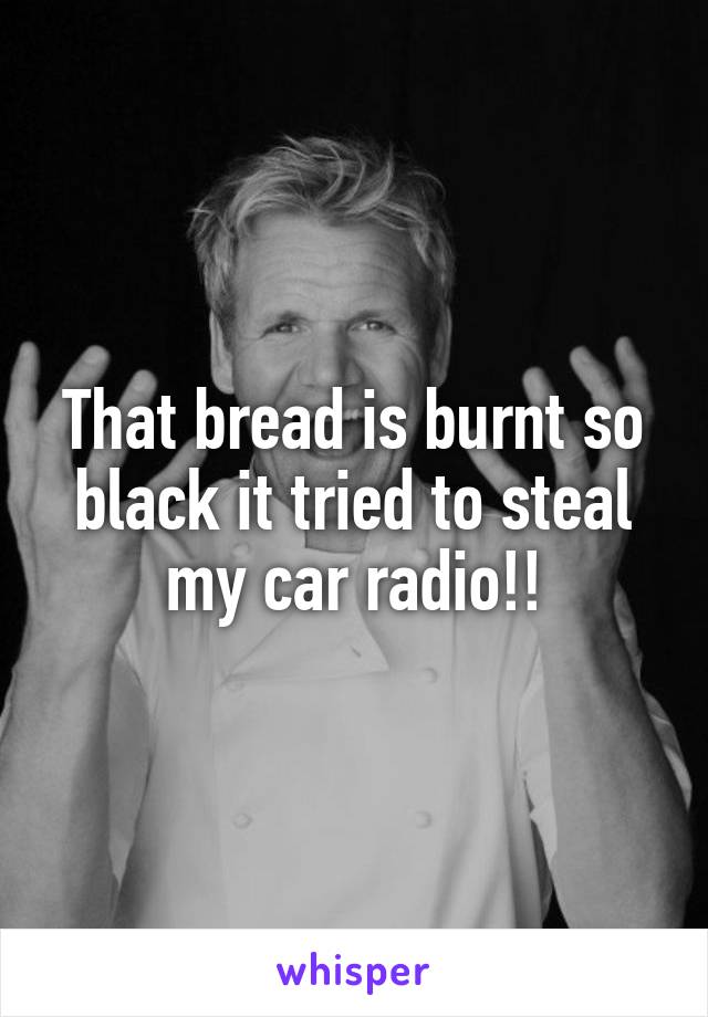 That bread is burnt so black it tried to steal my car radio!!