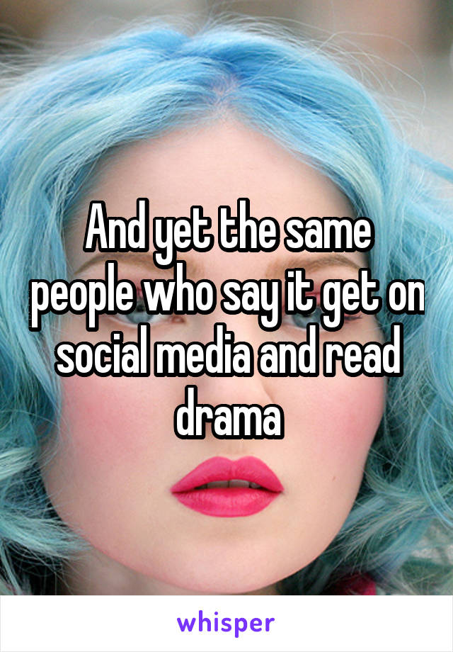 And yet the same people who say it get on social media and read drama
