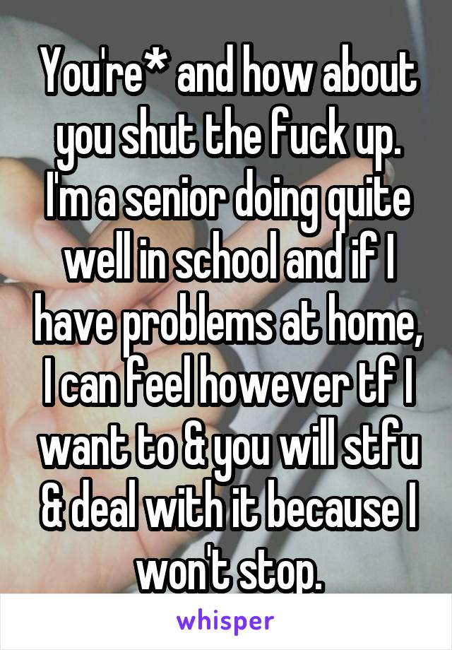 You're* and how about you shut the fuck up. I'm a senior doing quite well in school and if I have problems at home, I can feel however tf I want to & you will stfu & deal with it because I won't stop.