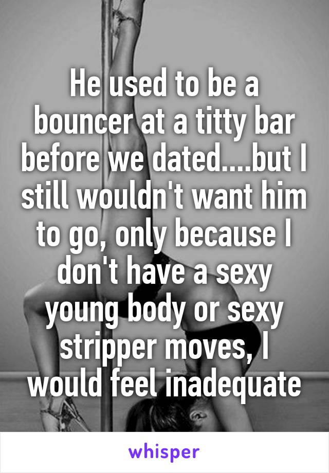 He used to be a bouncer at a titty bar before we dated....but I still wouldn't want him to go, only because I don't have a sexy young body or sexy stripper moves, I would feel inadequate