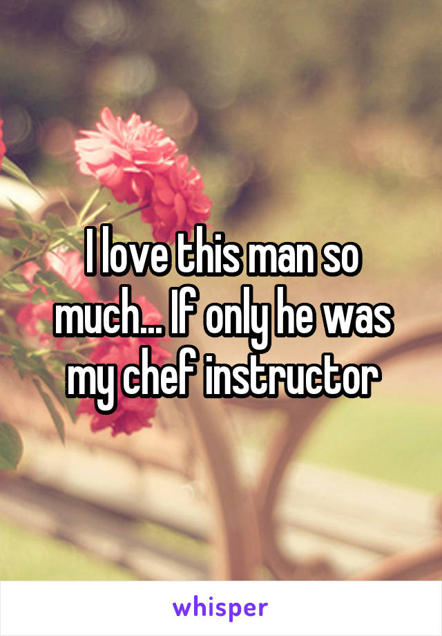 I love this man so much... If only he was my chef instructor