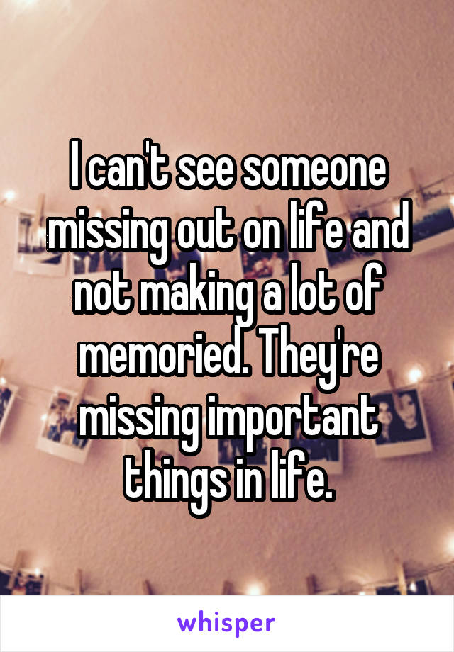 I can't see someone missing out on life and not making a lot of memoried. They're missing important things in life.