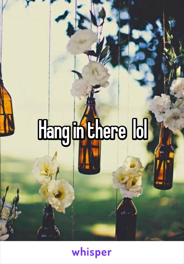 Hang in there  lol