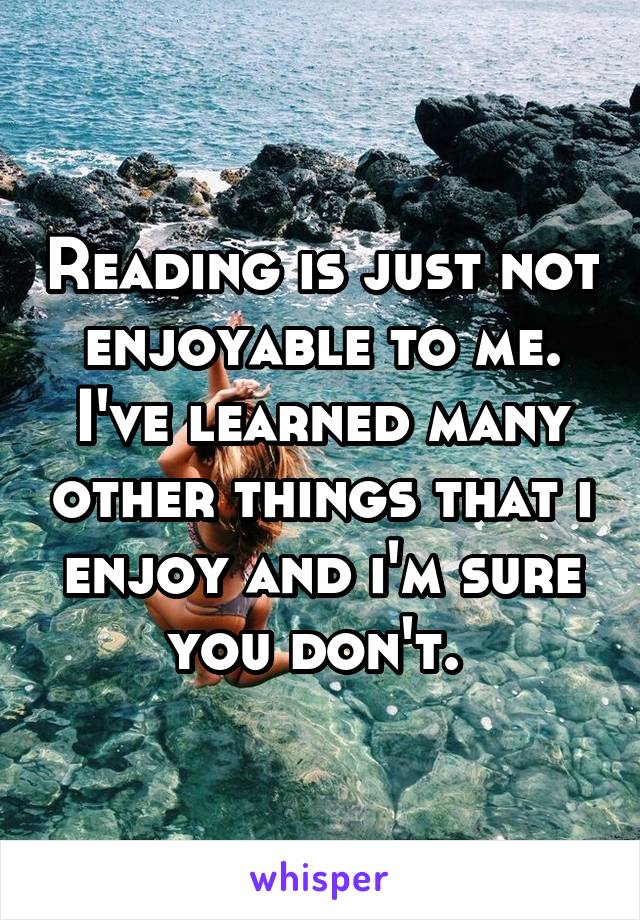 Reading is just not enjoyable to me. I've learned many other things that i enjoy and i'm sure you don't. 