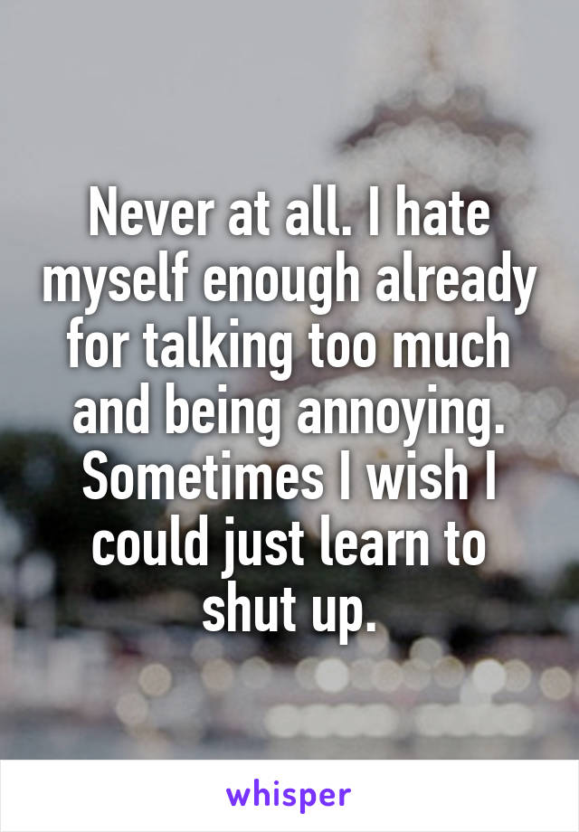 Never at all. I hate myself enough already for talking too much and being annoying. Sometimes I wish I could just learn to shut up.