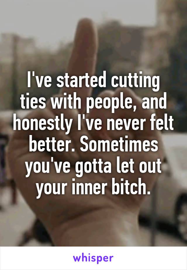 I've started cutting ties with people, and honestly I've never felt better. Sometimes you've gotta let out your inner bitch.