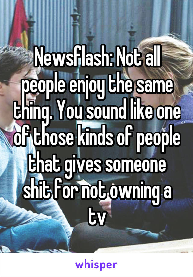 Newsflash: Not all people enjoy the same thing. You sound like one of those kinds of people that gives someone shit for not owning a tv