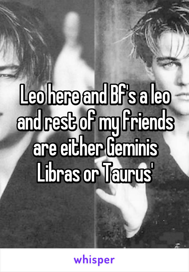 Leo here and Bf's a leo and rest of my friends are either Geminis Libras or Taurus'