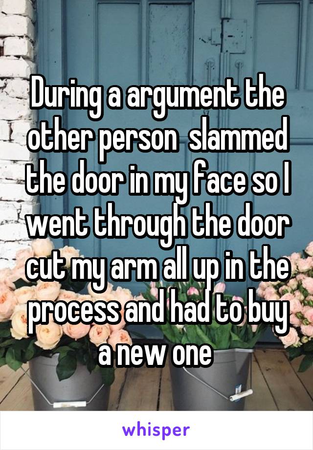 During a argument the other person  slammed the door in my face so I went through the door cut my arm all up in the process and had to buy a new one 